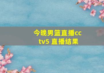 今晚男篮直播cctv5 直播结果